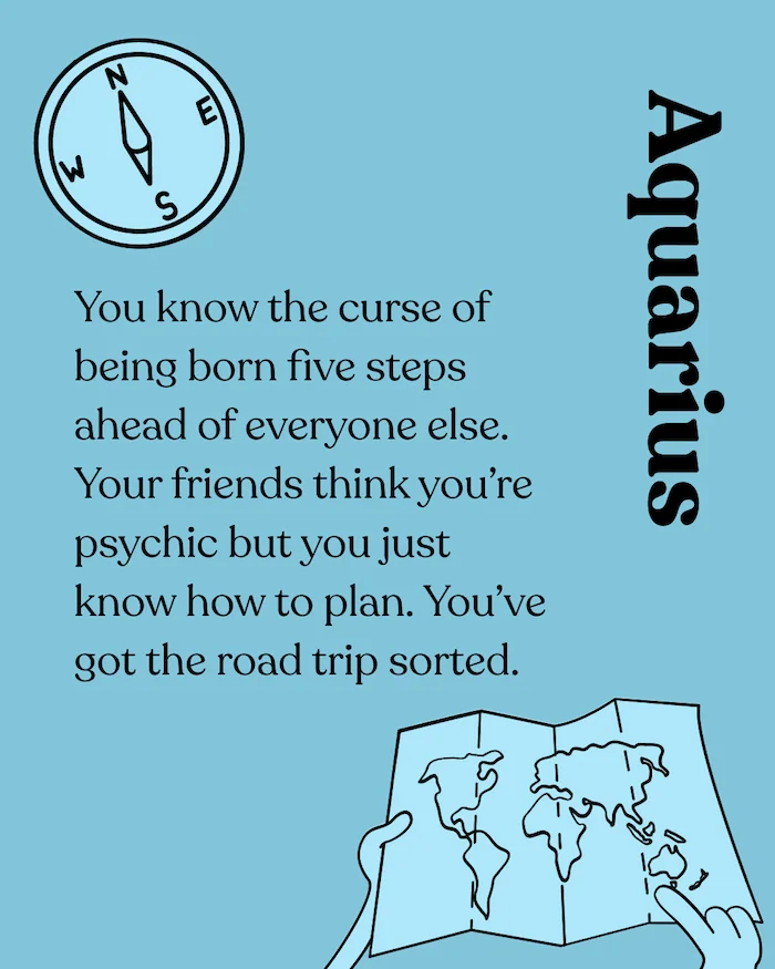 Aquarius. You know the curse of being born five steps ahead of everyone else. Your friends think you're psychic but you just know how to plan. You've got the road trip sorted.