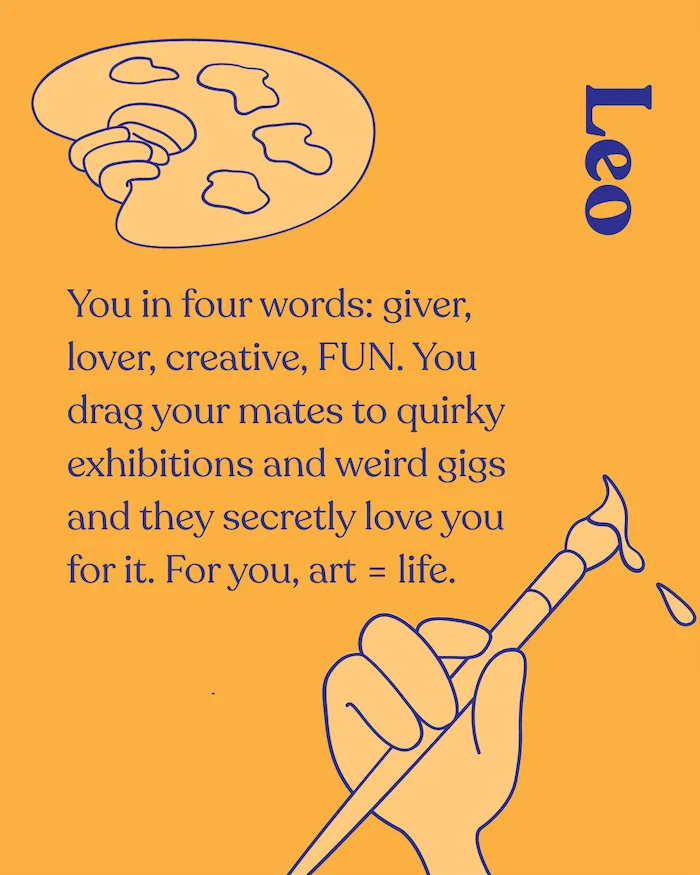 Leo. You in four words: giver, lover, creative, FUN. You drag your mates to quirky exhibitions and weird gigs and they secretly love you for it. For you, art = life.