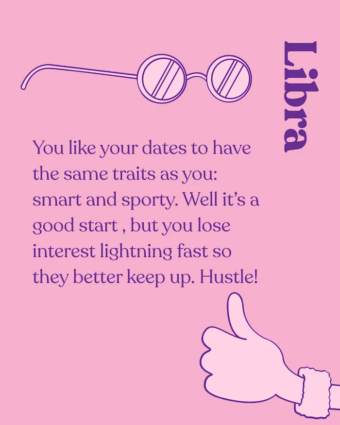 Libra. You like your dates to have the same traits as you: smart and sporty. Well it's a good start, but you lose interest lightning fast so they better keep up. Hustle!